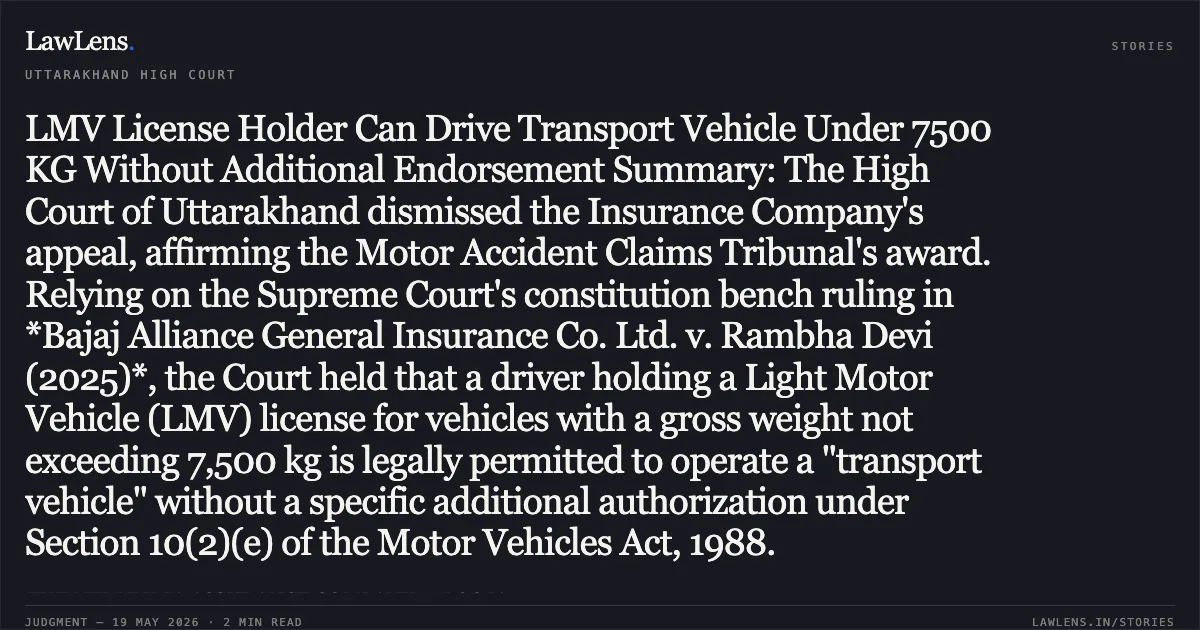 LMV License Holder Can Drive Transport Vehicle Under 7500 KG Without Additional Endorsement Summary: The High Court of Uttarakhand dismissed the Insurance Company's appeal, affirming the Motor Accident Claims Tribunal's award. Relying on the Supreme Court's constitution bench ruling in *Bajaj Alliance General Insurance Co. Ltd. v. Rambha Devi (2025)*, the Court held that a driver holding a Light Motor Vehicle (LMV) license for vehicles with a gross weight not exceeding 7,500 kg is legally permitted to operate a "transport vehicle" without a specific additional authorization under Section 10(2)(e) of the Motor Vehicles Act, 1988.. THE NEW INDIA ASSURANCE COMPANY vs POOJA. Uttarakhand High Court. LawLens