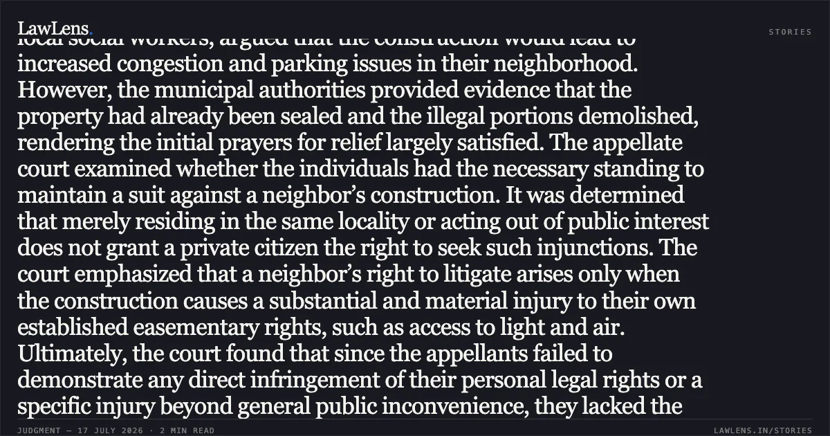 Locus Standi in Property Injunctions and Actionable Infringement of Easementary Rights This matter involves a challenge to a lower court’s dismissal of a suit seeking permanent and mandatory injunctions against alleged unauthorized construction. The appellants, acting as local social workers, argued that the construction would lead to increased congestion and parking issues in their neighborhood. However, the municipal authorities provided evidence that the property had already been sealed and the illegal portions demolished, rendering the initial prayers for relief largely satisfied. The appellate court examined whether the individuals had the necessary standing to maintain a suit against a neighbor’s construction. It was determined that merely residing in the same locality or acting out of public interest does not grant a private citizen the right to seek such injunctions. The court emphasized that a neighbor’s right to litigate arises only when the construction causes a substantial and material injury to their own established easementary rights, such as access to light and air. Ultimately, the court found that since the appellants failed to demonstrate any direct infringement of their personal legal rights or a specific injury beyond general public inconvenience, they lacked the *locus standi* to continue the litigation. Furthermore, the suit did not meet the procedural requirements for a public nuisance action. The appeal was dismissed as it failed to raise any substantial question of law. Would you like a summary of the next segment or a different judgment?. Ravinder Soni And Others vs Sanatan Dharam Sabha Hari Mandir Regd And Others. Delhi High Court. LawLens