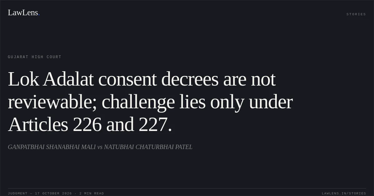 Lok Adalat consent decrees are not reviewable; challenge lies only under Articles 226 and 227.. GANPATBHAI SHANABHAI MALI vs NATUBHAI CHATURBHAI PATEL. Gujarat High Court. LawLens
