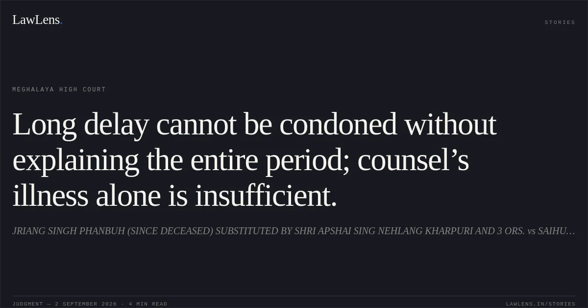 Long delay cannot be condoned without explaining the entire period; counsel’s illness alone is insufficient.. JRIANG SINGH PHANBUH (SINCE DECEASED) SUBSTITUTED BY SHRI APSHAI SING NEHLANG KHARPURI AND 3 ORS. vs SAIHUNLANG PHANBUH AND ANR.. Meghalaya High Court. LawLens