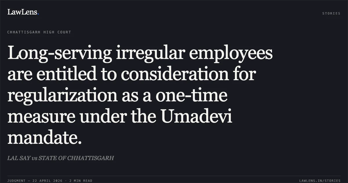 Long-serving irregular employees are entitled to consideration for regularization as a one-time measure under the Umadevi mandate.. LAL SAY vs STATE OF CHHATTISGARH. Chhattisgarh High Court. LawLens