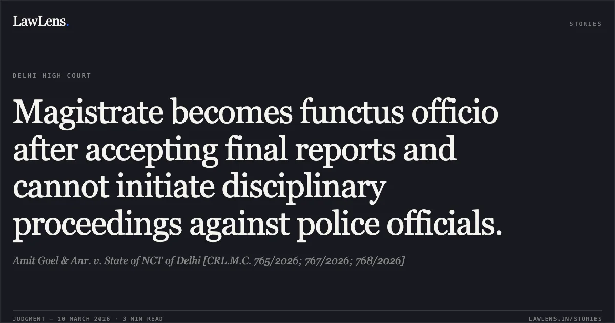 Magistrate becomes functus officio after accepting final reports and cannot initiate disciplinary proceedings against police officials.. Amit Goel & Anr. v. State of NCT of Delhi [CRL.M.C. 765/2026; 767/2026; 768/2026]. Delhi High Court. LawLens