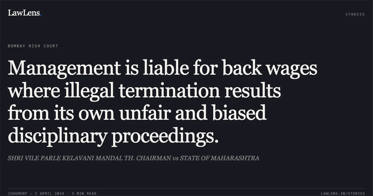 Management is liable for back wages where illegal termination results from its own unfair and biased disciplinary proceedings.. SHRI VILE PARLE KELAVANI MANDAL TH. CHAIRMAN vs STATE OF MAHARASHTRA. Bombay High Court. LawLens