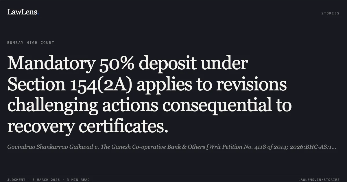 Mandatory 50% deposit under Section 154(2A) applies to revisions challenging actions consequential to recovery certificates.. Govindrao Shankarrao Gaikwad v. The Ganesh Co-operative Bank & Others [Writ Petition No. 4118 of 2014; 2026:BHC-AS:10877]. Bombay High Court. LawLens