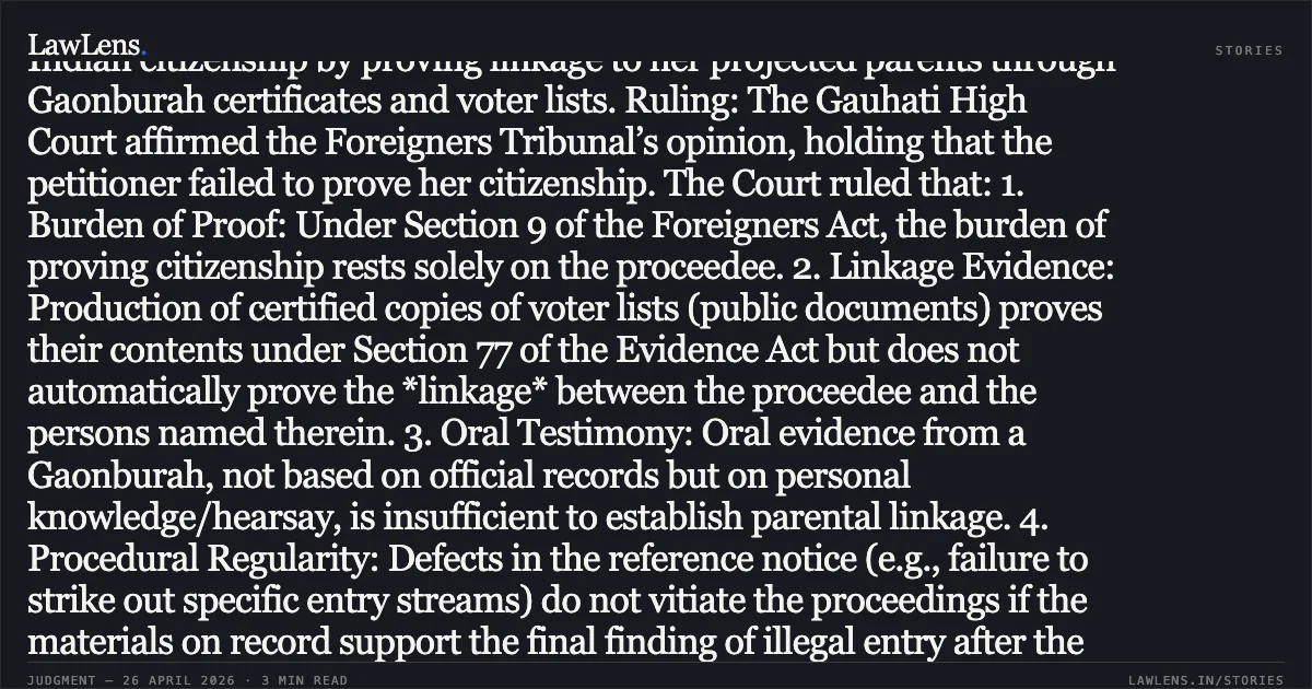 ### Mandatory Burden of Proof Under Section 9 Includes Establishing Documentary Linkage to Projected Antecedents Case Summary: Legal Issue: Whether the petitioner discharged the burden of proof under Section 9 of the Foreigners Act, 1946, to establish Indian citizenship by proving linkage to her projected parents through Gaonburah certificates and voter lists. Ruling: The Gauhati High Court affirmed the Foreigners Tribunal’s opinion, holding that the petitioner failed to prove her citizenship. The Court ruled that: 1. Burden of Proof: Under Section 9 of the Foreigners Act, the burden of proving citizenship rests solely on the proceedee. 2. Linkage Evidence: Production of certified copies of voter lists (public documents) proves their contents under Section 77 of the Evidence Act but does not automatically prove the *linkage* between the proceedee and the persons named therein. 3. Oral Testimony: Oral evidence from a Gaonburah, not based on official records but on personal knowledge/hearsay, is insufficient to establish parental linkage. 4. Procedural Regularity: Defects in the reference notice (e.g., failure to strike out specific entry streams) do not vitiate the proceedings if the materials on record support the final finding of illegal entry after the cut-off date (25.03.1971). Key Takeaway: Mere submission of voter lists and certificates from village authorities without cogent evidence establishing a biological or legal link to the projected ancestors is insufficient to discharge the mandatory burden of proof under the Foreigners Act.. Jahura Khatun vs The Union Of India And 5 Ors.. Gauhati High Court. LawLens