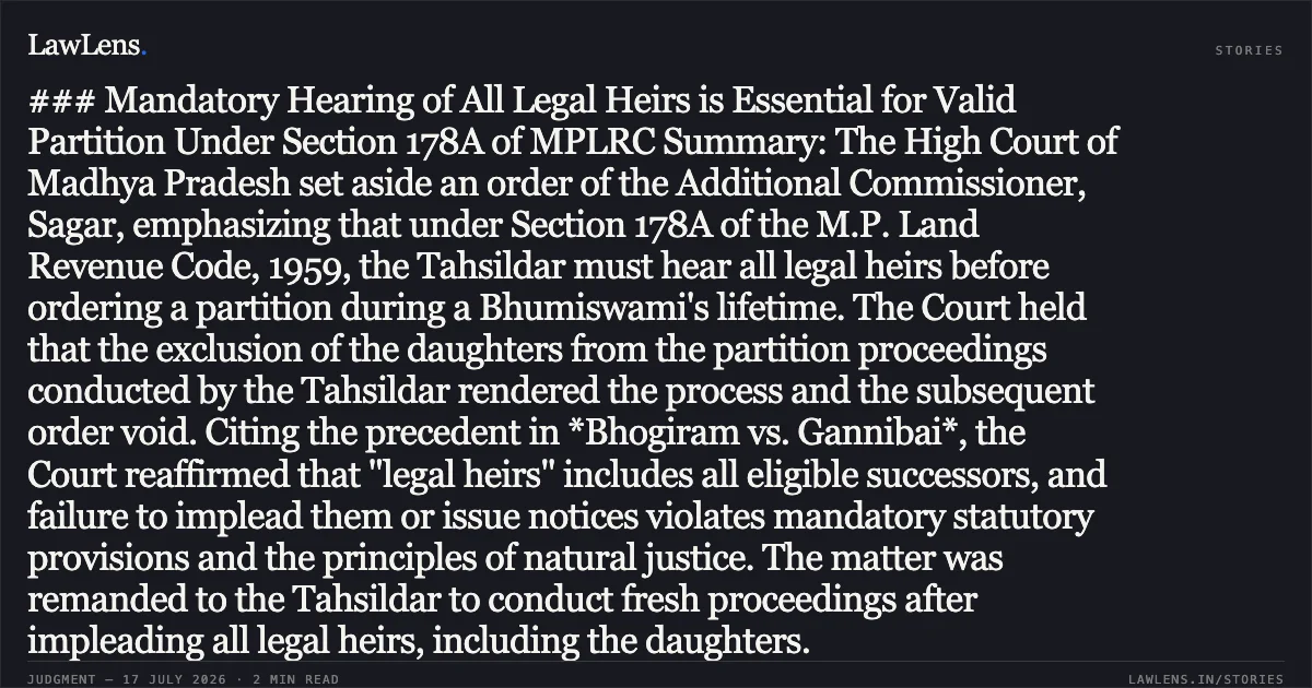 ### Mandatory Hearing of All Legal Heirs is Essential for Valid Partition Under Section 178A of MPLRC Summary: The High Court of Madhya Pradesh set aside an order of the Additional Commissioner, Sagar, emphasizing that under Section 178A of the M.P. Land Revenue Code, 1959, the Tahsildar must hear all legal heirs before ordering a partition during a Bhumiswami's lifetime. The Court held that the exclusion of the daughters from the partition proceedings conducted by the Tahsildar rendered the process and the subsequent order void. Citing the precedent in *Bhogiram vs. Gannibai*, the Court reaffirmed that "legal heirs" includes all eligible successors, and failure to implead them or issue notices violates mandatory statutory provisions and the principles of natural justice. The matter was remanded to the Tahsildar to conduct fresh proceedings after impleading all legal heirs, including the daughters.. Smt. Amrita Singh vs Smt. Anita Singh Chouhan. Madhya Pradesh High Court. LawLens