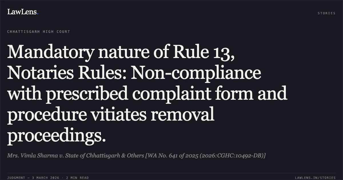 Mandatory nature of Rule 13, Notaries Rules: Non-compliance with prescribed complaint form and procedure vitiates removal proceedings.. Mrs. Vimla Sharma v. State of Chhattisgarh & Others [WA No. 641 of 2025 (2026:CGHC:10492-DB)]. Chhattisgarh High Court. LawLens