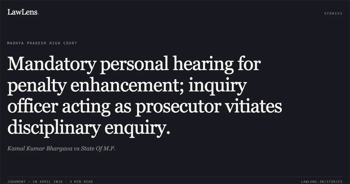 Mandatory personal hearing for penalty enhancement; inquiry officer acting as prosecutor vitiates disciplinary enquiry.. Kamal Kumar Bhargava vs State Of M.P.. Madhya Pradesh High Court. LawLens