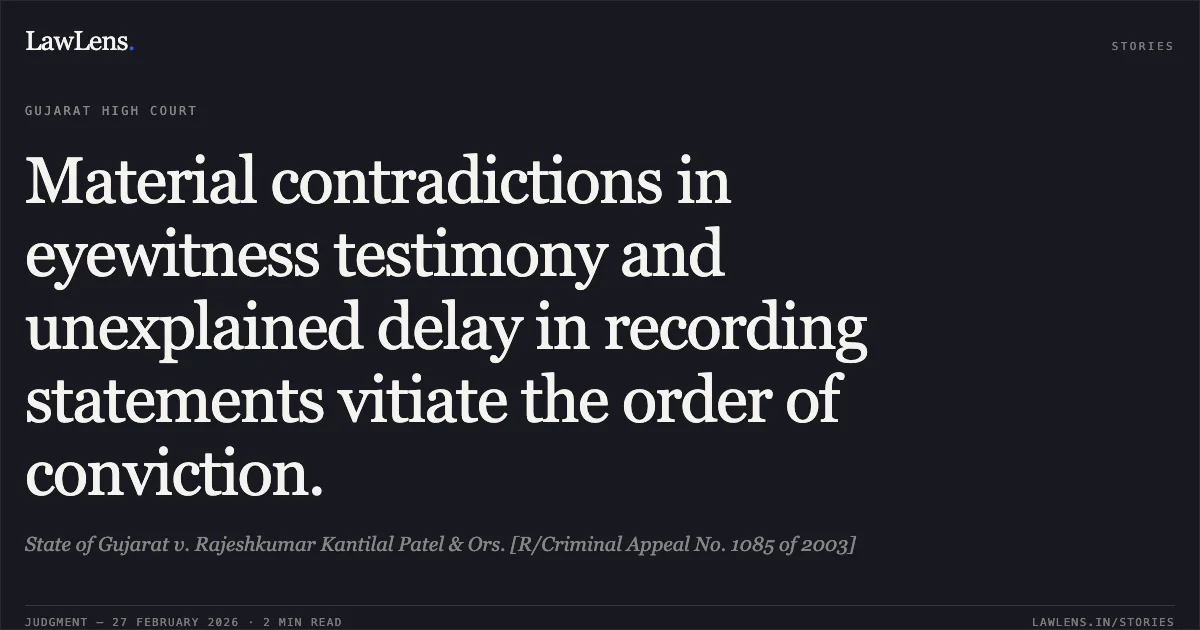 Material contradictions in eyewitness testimony and unexplained delay in recording statements vitiate the order of conviction.. State of Gujarat v. Rajeshkumar Kantilal Patel & Ors. [R/Criminal Appeal No. 1085 of 2003]. Gujarat High Court. LawLens