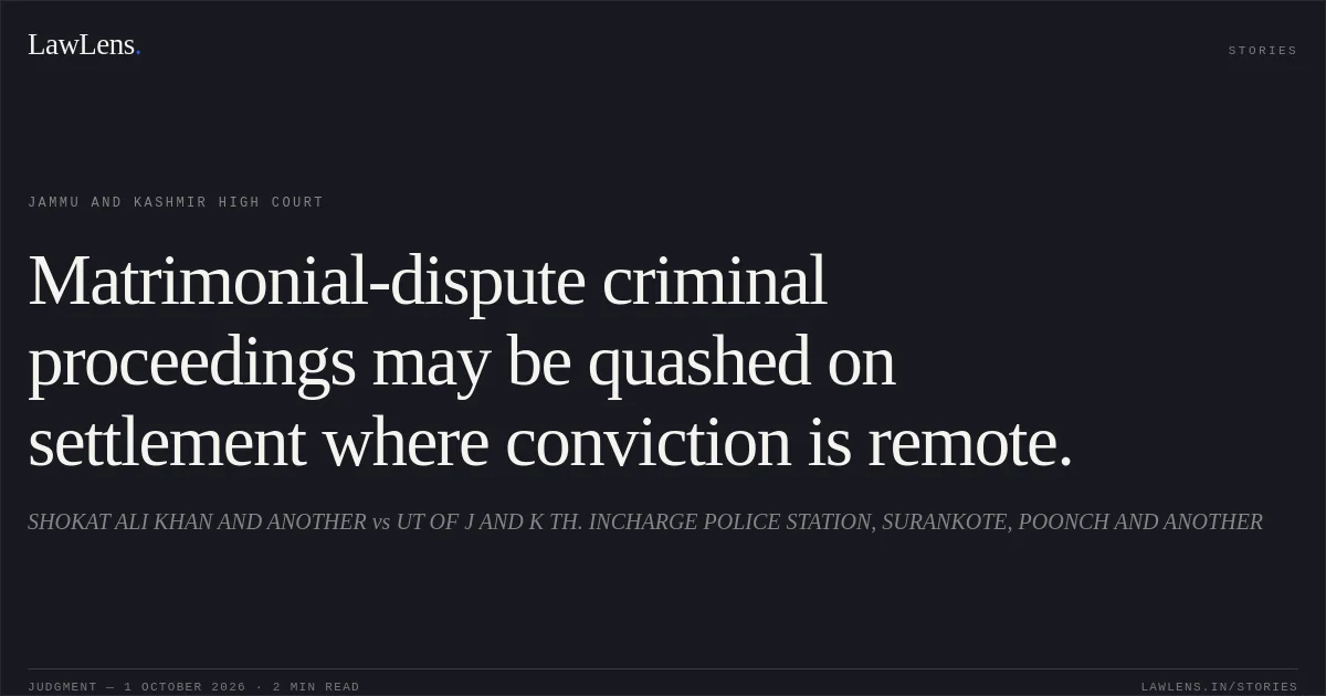 Matrimonial-dispute criminal proceedings may be quashed on settlement where conviction is remote.. SHOKAT ALI KHAN AND ANOTHER vs UT OF J AND K TH. INCHARGE POLICE STATION, SURANKOTE, POONCH AND ANOTHER. Jammu and Kashmir High Court. LawLens