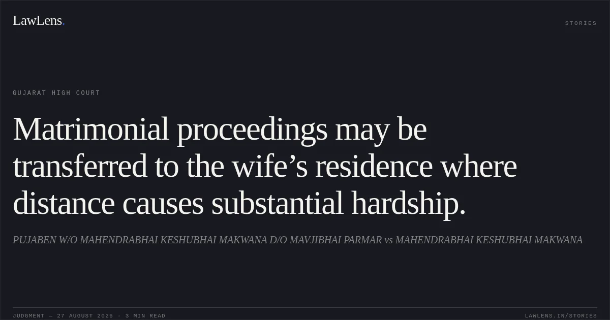 Matrimonial proceedings may be transferred to the wife’s residence where distance causes substantial hardship.. PUJABEN W/O MAHENDRABHAI KESHUBHAI MAKWANA D/O MAVJIBHAI PARMAR vs MAHENDRABHAI KESHUBHAI MAKWANA. Gujarat High Court. LawLens