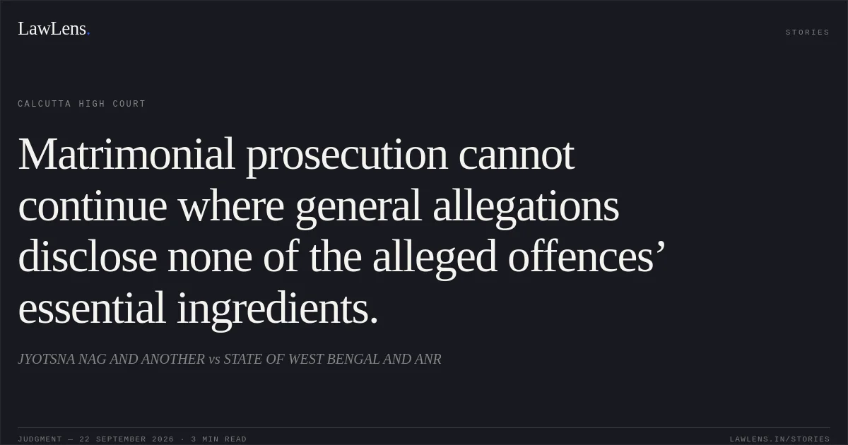 Matrimonial prosecution cannot continue where general allegations disclose none of the alleged offences’ essential ingredients.. JYOTSNA NAG AND ANOTHER vs STATE OF WEST BENGAL AND ANR. Calcutta High Court. LawLens