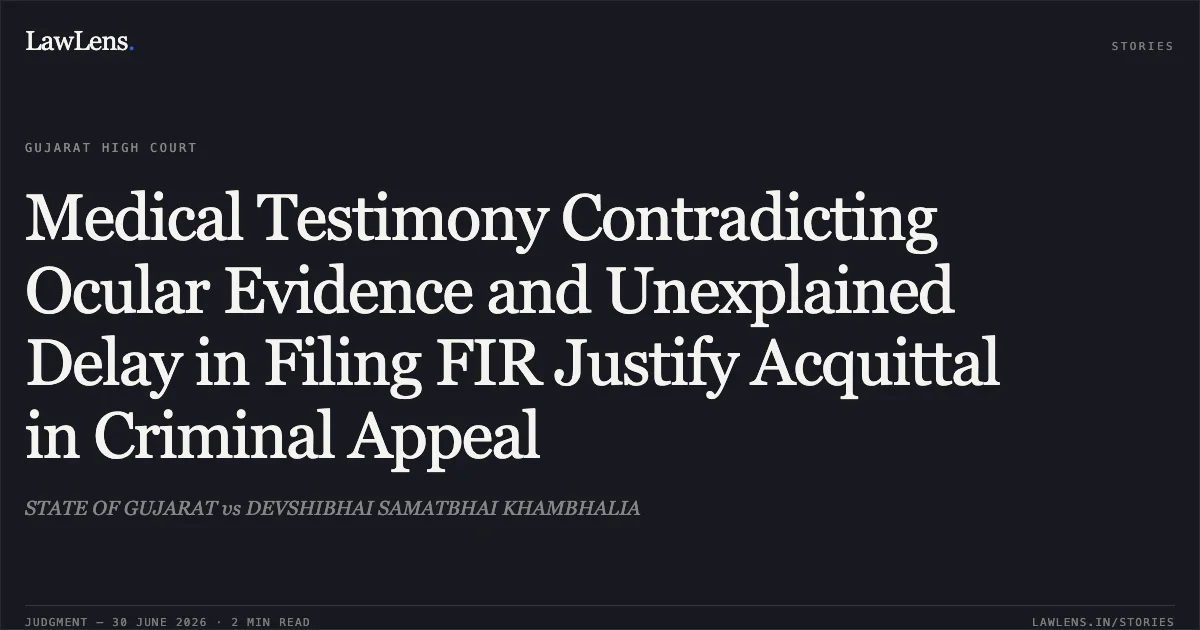 Medical Testimony Contradicting Ocular Evidence and Unexplained Delay in Filing FIR Justify Acquittal in Criminal Appeal. STATE OF GUJARAT vs DEVSHIBHAI SAMATBHAI KHAMBHALIA. Gujarat High Court. LawLens