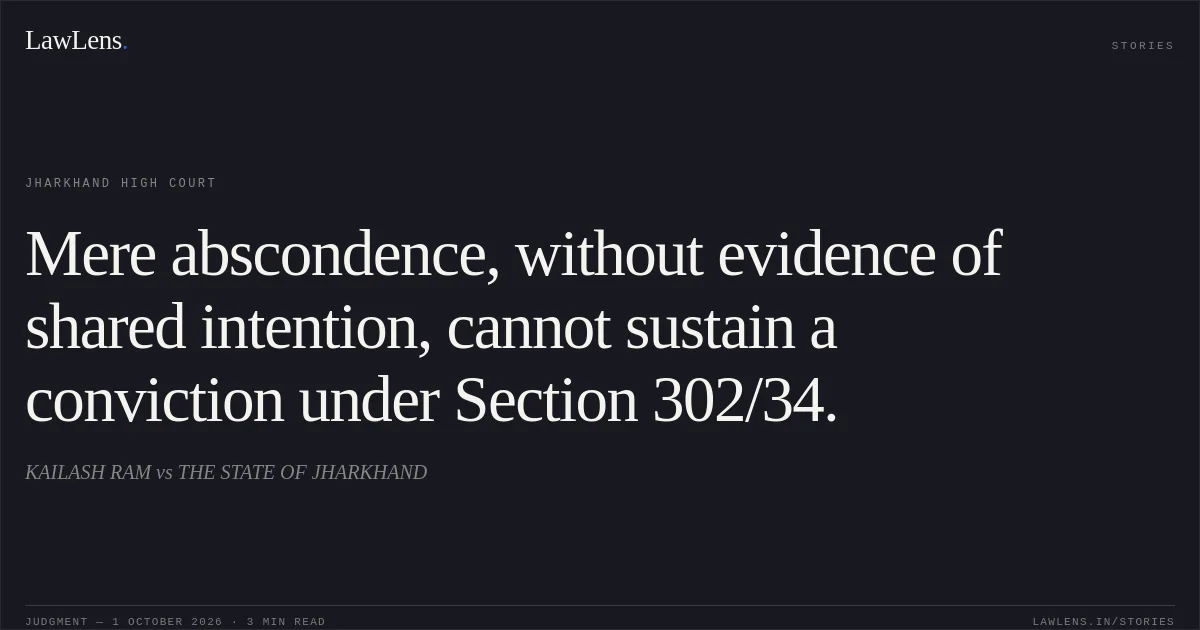 Mere abscondence, without evidence of shared intention, cannot sustain a conviction under Section 302/34.. KAILASH RAM vs THE STATE OF JHARKHAND. Jharkhand High Court. LawLens