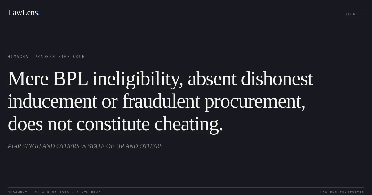 Mere BPL ineligibility, absent dishonest inducement or fraudulent procurement, does not constitute cheating.. PIAR SINGH AND OTHERS vs STATE OF HP AND OTHERS. Himachal Pradesh High Court. LawLens