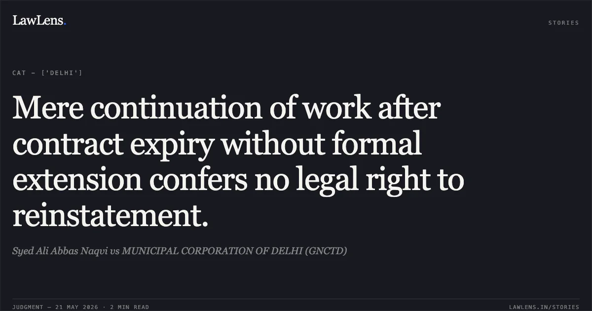 Mere continuation of work after contract expiry without formal extension confers no legal right to reinstatement.. Syed Ali Abbas Naqvi vs MUNICIPAL CORPORATION OF DELHI (GNCTD). Central Administrative Tribunal. LawLens