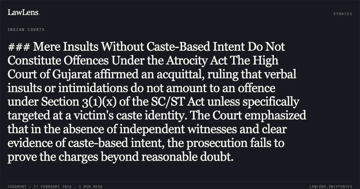 ### Mere Insults Without Caste-Based Intent Do Not Constitute Offences Under the Atrocity Act The High Court of Gujarat affirmed an acquittal, ruling that verbal insults or intimidations do not amount to an offence under Section 3(1)(x) of the SC/ST Act unless specifically targeted at a victim's caste identity. The Court emphasized that in the absence of independent witnesses and clear evidence of caste-based intent, the prosecution fails to prove the charges beyond reasonable doubt.. State of Gujarat v. Lalabhai Matambhai Bharwad & Anr. [R/Criminal Appeal No. 1353 of 2008]. Gujarat High Court. LawLens