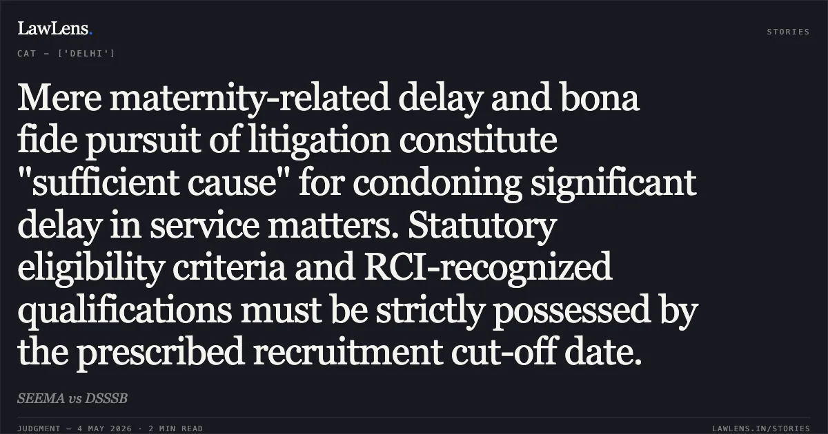 Mere maternity-related delay and bona fide pursuit of litigation constitute "sufficient cause" for condoning significant delay in service matters. Statutory eligibility criteria and RCI-recognized qualifications must be strictly possessed by the prescribed recruitment cut-off date.. SEEMA vs DSSSB. Central Administrative Tribunal. LawLens