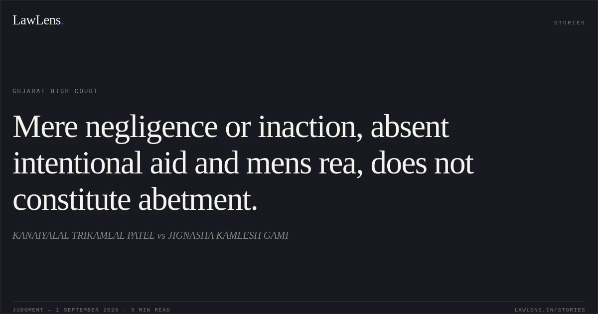 Mere negligence or inaction, absent intentional aid and mens rea, does not constitute abetment.. KANAIYALAL TRIKAMLAL PATEL vs JIGNASHA KAMLESH GAMI. Gujarat High Court. LawLens