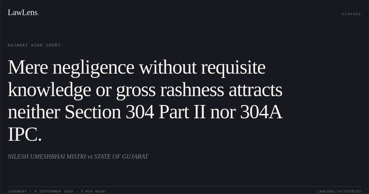 Mere negligence without requisite knowledge or gross rashness attracts neither Section 304 Part II nor 304A IPC.. NILESH UMESHBHAI MISTRI vs STATE OF GUJARAT. Gujarat High Court. LawLens