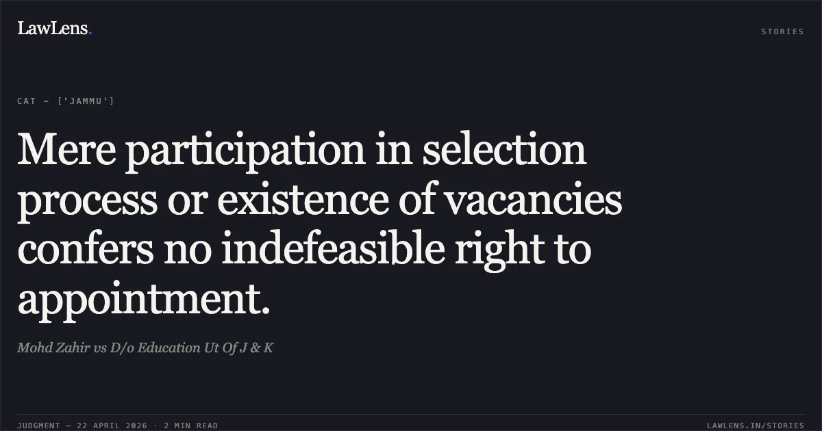 Mere participation in selection process or existence of vacancies confers no indefeasible right to appointment.. Mohd Zahir vs D/o Education Ut Of J & K. Central Administrative Tribunal. LawLens