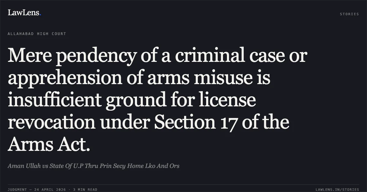 Mere pendency of a criminal case or apprehension of arms misuse is insufficient ground for license revocation under Section 17 of the Arms Act.. Aman Ullah vs State Of U.P Thru Prin Secy Home Lko And Ors. Allahabad High Court. LawLens