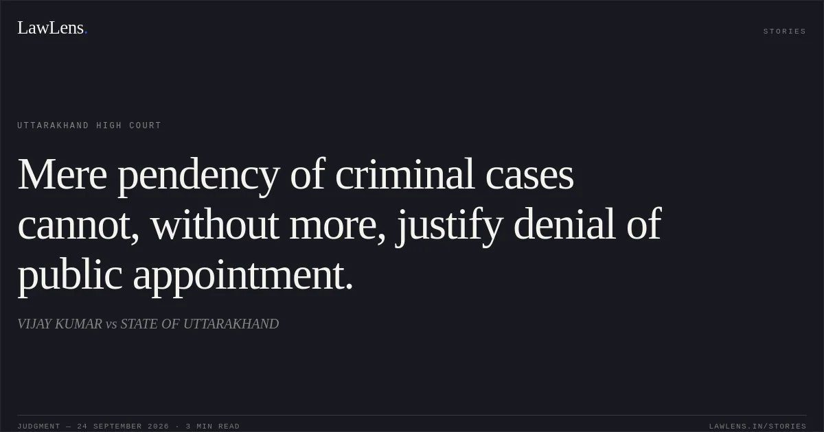 Mere pendency of criminal cases cannot, without more, justify denial of public appointment.. VIJAY KUMAR vs STATE OF UTTARAKHAND. Uttarakhand High Court. LawLens