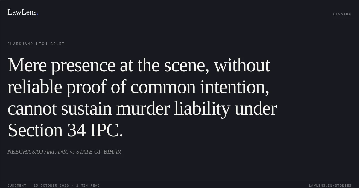 Mere presence at the scene, without reliable proof of common intention, cannot sustain murder liability under Section 34 IPC.. NEECHA SAO  And ANR. vs STATE OF BIHAR. Jharkhand High Court. LawLens