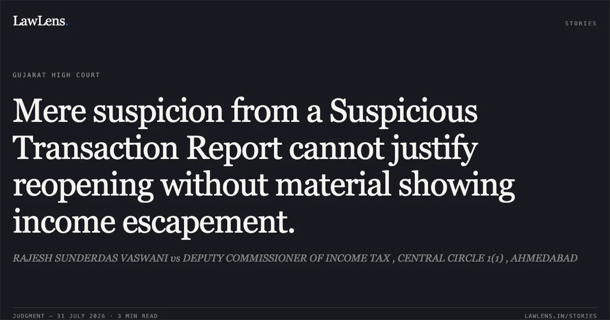 Mere suspicion from a Suspicious Transaction Report cannot justify reopening without material showing income escapement.. RAJESH SUNDERDAS VASWANI vs DEPUTY COMMISSIONER OF INCOME TAX , CENTRAL CIRCLE 1(1) , AHMEDABAD. Gujarat High Court. LawLens