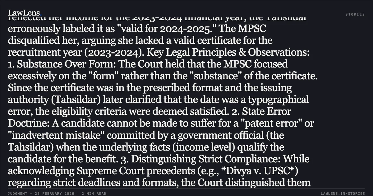 ### Meritorious Candidate Cannot Be Disqualified for Clerical/Typographical Errors in EWS Certificate Committed by Issuing Authority Summary of the Judgment: The High Court of Bombay set aside an order of the Maharashtra Administrative Tribunal (MAT) which had upheld the MPSC’s decision to exclude a candidate from the merit list due to a date error in her Economically Weaker Section (EWS) certificate. The petitioner, a highly meritorious candidate (scoring 545.75 marks against a category cutoff of 532.25), submitted an EWS certificate dated May 9, 2024. Although it correctly reflected her income for the 2023-2024 financial year, the Tahsildar erroneously labeled it as "valid for 2024-2025." The MPSC disqualified her, arguing she lacked a valid certificate for the recruitment year (2023-2024). Key Legal Principles & Observations: 1. Substance Over Form: The Court held that the MPSC focused excessively on the "form" rather than the "substance" of the certificate. Since the certificate was in the prescribed format and the issuing authority (Tahsildar) later clarified that the date was a typographical error, the eligibility criteria were deemed satisfied. 2. State Error Doctrine: A candidate cannot be made to suffer for a "patent error" or "inadvertent mistake" committed by a government official (the Tahsildar) when the underlying facts (income level) qualify the candidate for the benefit. 3. Distinguishing Strict Compliance: While acknowledging Supreme Court precedents (e.g., *Divya v. UPSC*) regarding strict deadlines and formats, the Court distinguished them by noting that the petitioner *did* possess the status and the document within the timeline; the issue was merely a clerical error by the State rather than a failure of the candidate to acquire eligibility. 4. Absence of Cut-off for Submission: The Court noted that the advertisement did not prescribe a rigid cut-off date for "possession" of the certificate, stating it should be produced during document verification. Conclusion: The Court directed the MPSC to include the petitioner in the select list at the appropriate rank, emphasizing that technicalities should not defeat the rights of a meritorious candidate when eligibility is factually established.. Ms. Heena Qasim Phoplunkar v. The State of Maharashtra & Ors. [Writ Petition No. 1746 of 2026]. Bombay High Court. LawLens