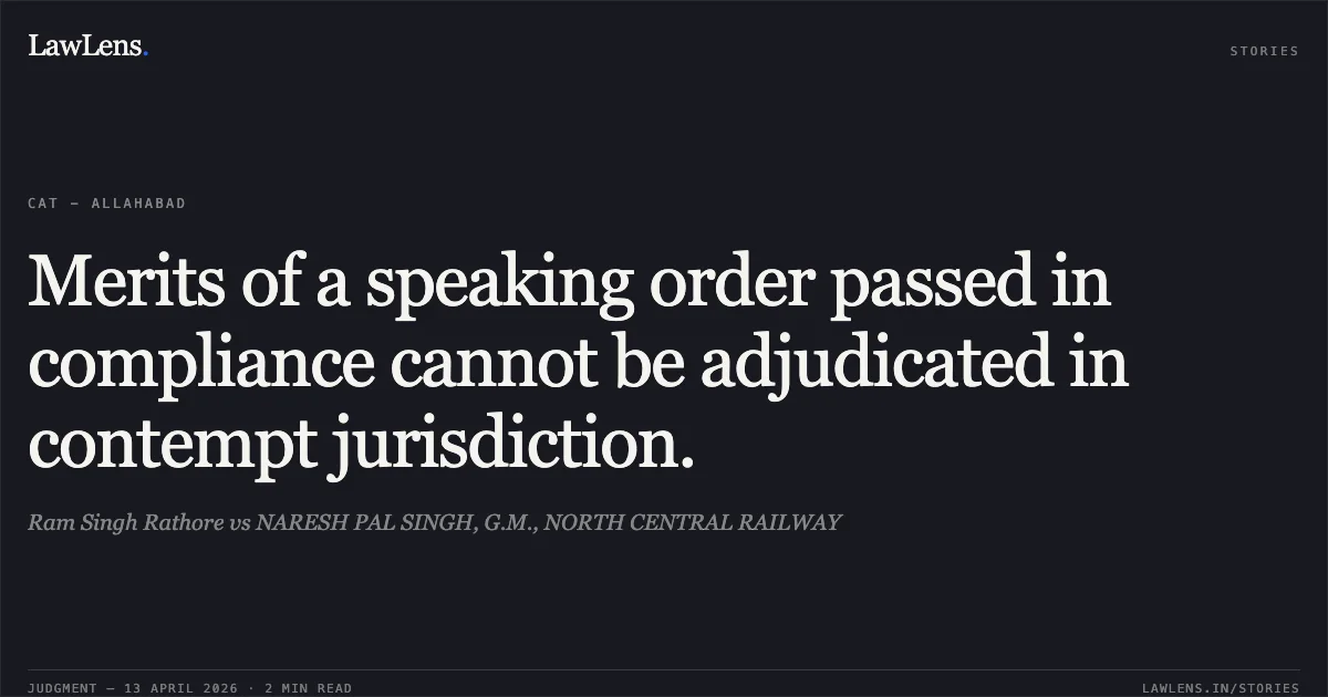 Merits of a speaking order passed in compliance cannot be adjudicated in contempt jurisdiction.. Ram Singh Rathore vs NARESH PAL SINGH, G.M., NORTH CENTRAL RAILWAY. Central Administrative Tribunal. LawLens