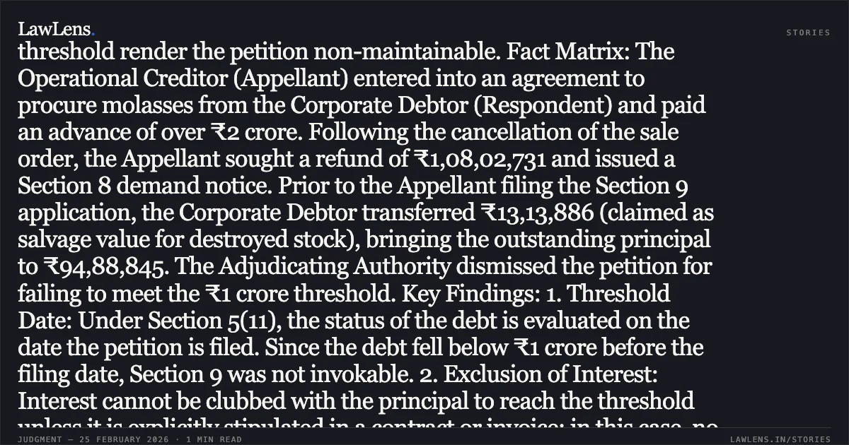 ### Minimum Threshold Of Rupees One Crore Under Section 4 IBC Must Be Met On The Initiation Date Case Summary: Legal Principle: The mandatory threshold limit of ₹1 crore under Section 4(1) of the IBC must be satisfied on the "initiation date" (the date of filing the application) rather than the date of the Section 8 demand notice. Furthermore, unilateral part-payments by a Corporate Debtor before the filing of a Section 9 application that reduce the debt below the threshold render the petition non-maintainable. Fact Matrix: The Operational Creditor (Appellant) entered into an agreement to procure molasses from the Corporate Debtor (Respondent) and paid an advance of over ₹2 crore. Following the cancellation of the sale order, the Appellant sought a refund of ₹1,08,02,731 and issued a Section 8 demand notice. Prior to the Appellant filing the Section 9 application, the Corporate Debtor transferred ₹13,13,886 (claimed as salvage value for destroyed stock), bringing the outstanding principal to ₹94,88,845. The Adjudicating Authority dismissed the petition for failing to meet the ₹1 crore threshold. Key Findings: 1. Threshold Date: Under Section 5(11), the status of the debt is evaluated on the date the petition is filed. Since the debt fell below ₹1 crore before the filing date, Section 9 was not invokable. 2. Exclusion of Interest: Interest cannot be clubbed with the principal to reach the threshold unless it is explicitly stipulated in a contract or invoice; in this case, no such agreement existed. 3. Pre-existing Dispute: The court found a *bona fide* dispute regarding the destruction of goods by spontaneous combustion and regulatory revocation of lifting permissions, which existed prior to the demand notice. 4. Nature of IBC: The Tribunal reiterated that the IBC is for insolvency resolution and cannot be used as a substitute for a recovery mechanism for dues below the statutory limit.. Mosco International Commodities Private Limited v. SBEC Sugar Limited [Company Appeal (AT) (Insolvency) No. 860 of 2024]. NCLAT. LawLens