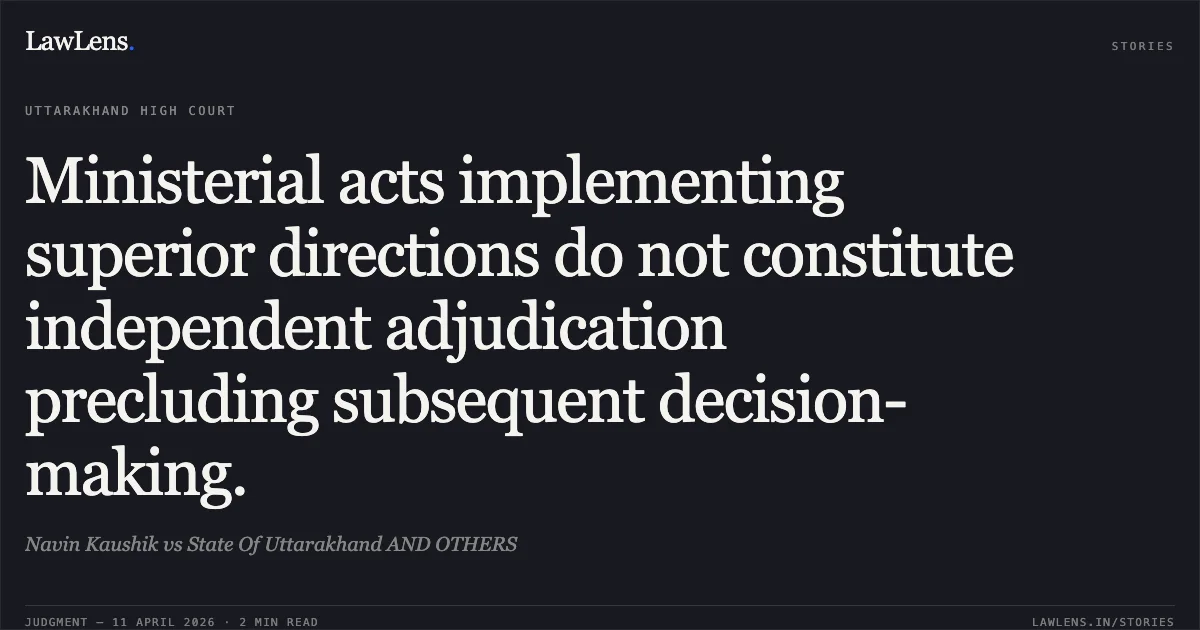 Ministerial acts implementing superior directions do not constitute independent adjudication precluding subsequent decision-making.. Navin Kaushik vs State Of Uttarakhand AND OTHERS. Uttarakhand High Court. LawLens