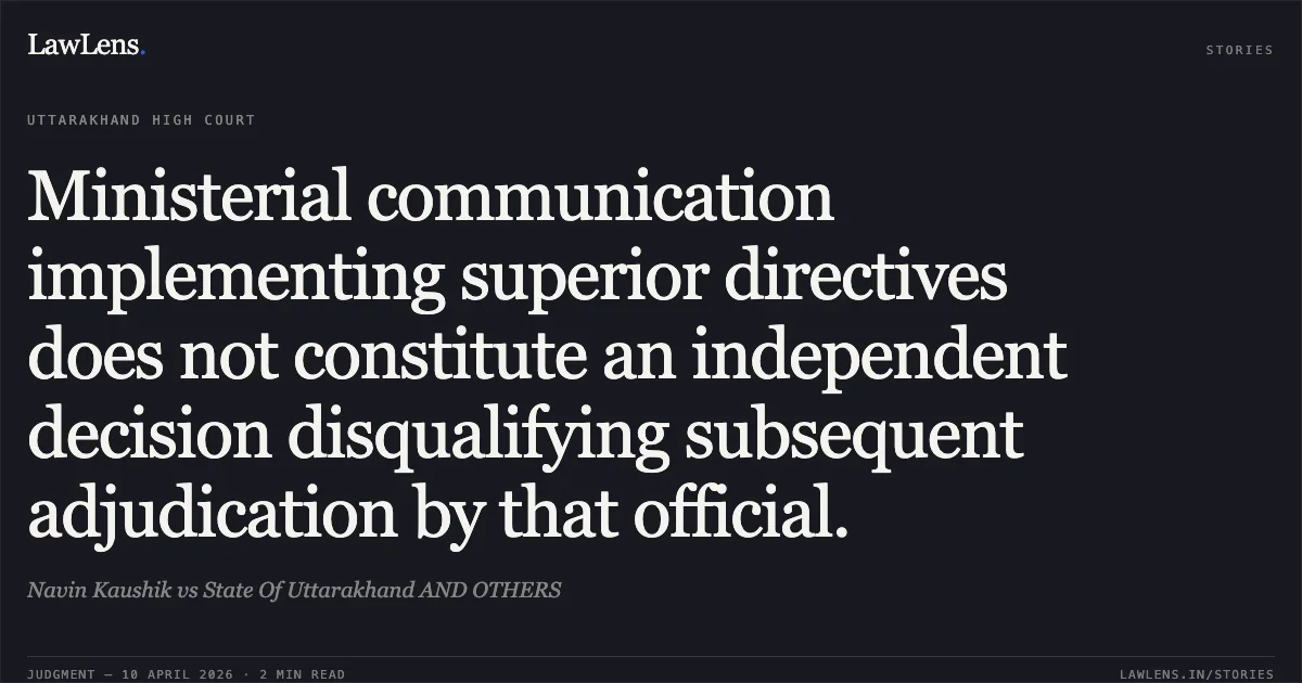 Ministerial communication implementing superior directives does not constitute an independent decision disqualifying subsequent adjudication by that official.. Navin Kaushik vs State Of Uttarakhand AND OTHERS. Uttarakhand High Court. LawLens