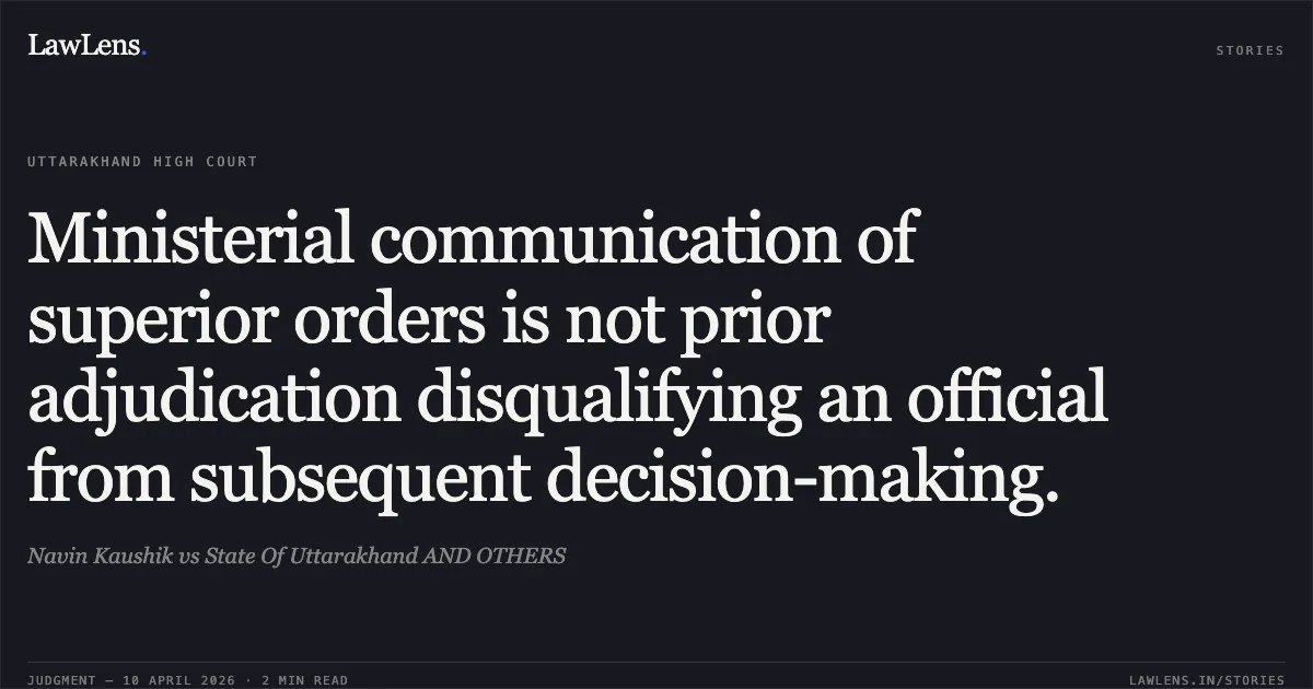 Ministerial communication of superior orders is not prior adjudication disqualifying an official from subsequent decision-making.. Navin Kaushik vs State Of Uttarakhand AND OTHERS. Uttarakhand High Court. LawLens