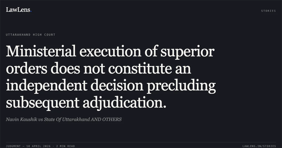 Ministerial execution of superior orders does not constitute an independent decision precluding subsequent adjudication.. Navin Kaushik vs State Of Uttarakhand AND OTHERS. Uttarakhand High Court. LawLens