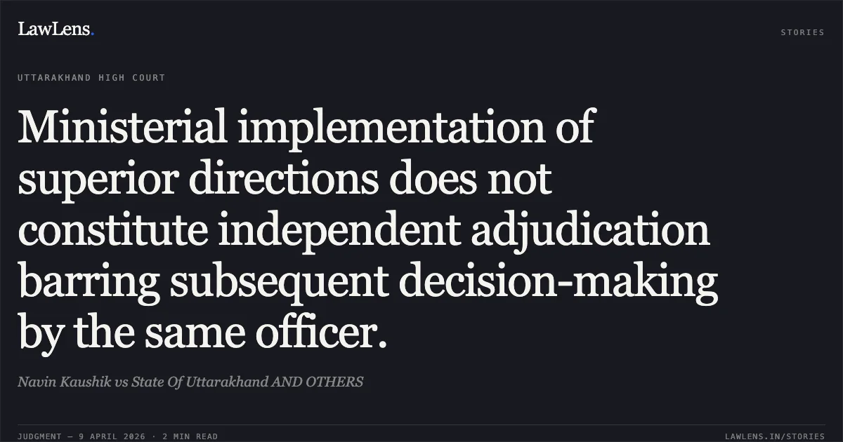 Ministerial implementation of superior directions does not constitute independent adjudication barring subsequent decision-making by the same officer.. Navin Kaushik vs State Of Uttarakhand AND OTHERS. Uttarakhand High Court. LawLens