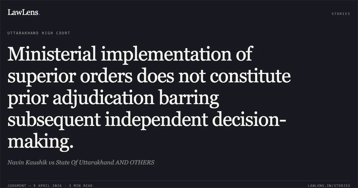 Ministerial implementation of superior orders does not constitute prior adjudication barring subsequent independent decision-making.. Navin Kaushik vs State Of Uttarakhand AND OTHERS. Uttarakhand High Court. LawLens