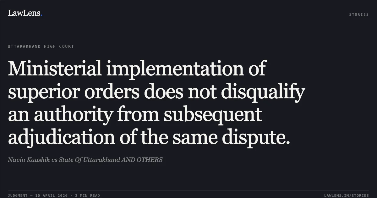 Ministerial implementation of superior orders does not disqualify an authority from subsequent adjudication of the same dispute.. Navin Kaushik vs State Of Uttarakhand AND OTHERS. Uttarakhand High Court. LawLens