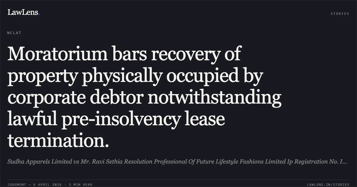 Moratorium bars recovery of property physically occupied by corporate debtor notwithstanding lawful pre-insolvency lease termination.. Sudha Apparels Limited vs Mr. Ravi Sethia Resolution Professional Of Future Lifestyle Fashions Limited Ip Registration No. Ibbi/Ipa-001-Ip-P01305/2018-2019/12052. National Company Law Appellate Tribunal. LawLens