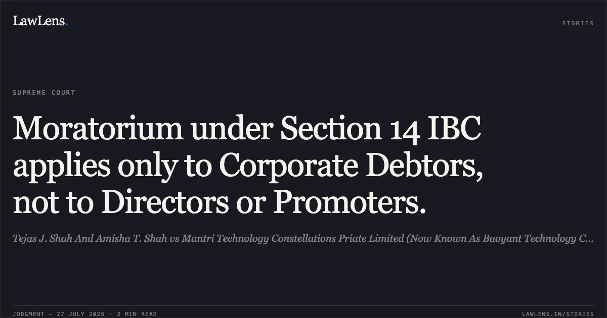 Moratorium under Section 14 IBC applies only to Corporate Debtors, not to Directors or Promoters.. Tejas J. Shah And Amisha T. Shah vs Mantri Technology Constellations Priate Limited (Now Known As Buoyant Technology Constellations Pvt. Ltd.). Supreme Court. LawLens