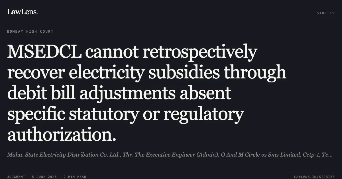 MSEDCL cannot retrospectively recover electricity subsidies through debit bill adjustments absent specific statutory or regulatory authorization.. Maha. State Electricity Distribution Co. Ltd., Thr. The Executive Engineer (Admin), O And M Circle vs Sms Limited, Cetp-1, Textile Zone, Additional Midc, Amravati. Bombay High Court. LawLens