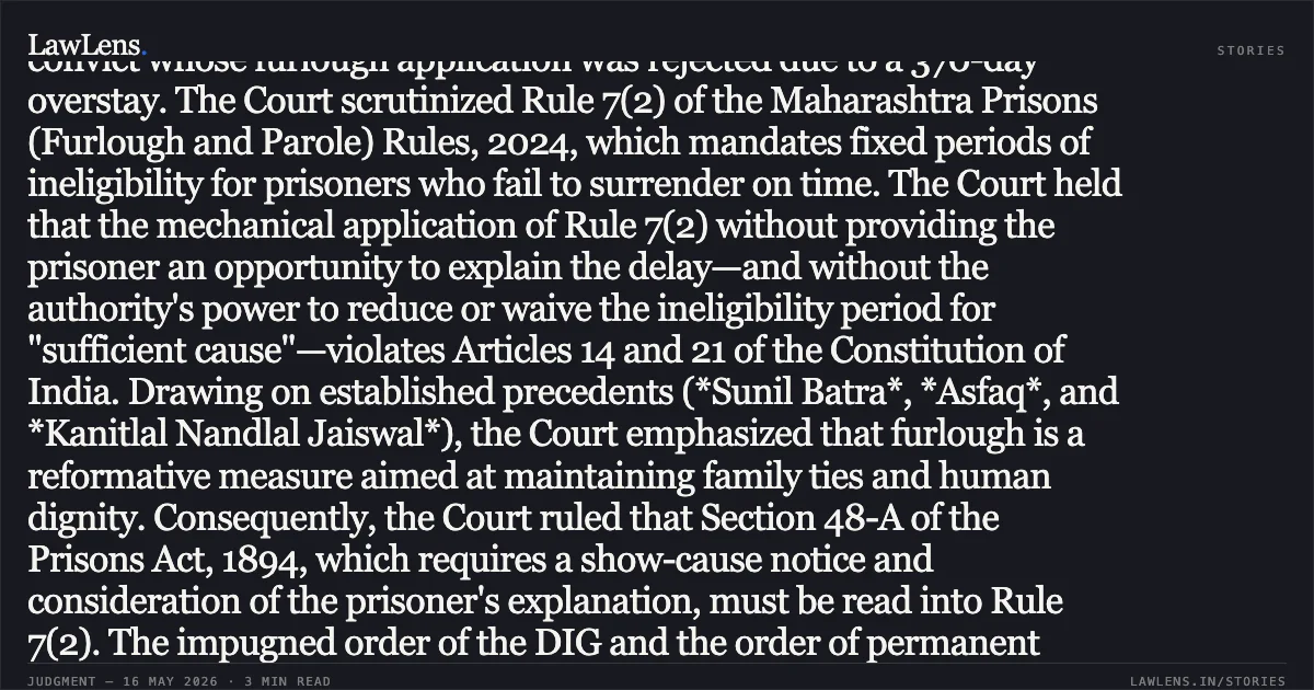 ### Natural Justice and the Power to Condonate Must Be Read Into Rule 7(2) of the 2024 Prison Rules. Summary: The High Court of Bombay (Circuit Bench at Kolhapur) addressed a challenge by a life convict whose furlough application was rejected due to a 370-day overstay. The Court scrutinized Rule 7(2) of the Maharashtra Prisons (Furlough and Parole) Rules, 2024, which mandates fixed periods of ineligibility for prisoners who fail to surrender on time. The Court held that the mechanical application of Rule 7(2) without providing the prisoner an opportunity to explain the delay—and without the authority's power to reduce or waive the ineligibility period for "sufficient cause"—violates Articles 14 and 21 of the Constitution of India. Drawing on established precedents (*Sunil Batra*, *Asfaq*, and *Kanitlal Nandlal Jaiswal*), the Court emphasized that furlough is a reformative measure aimed at maintaining family ties and human dignity. Consequently, the Court ruled that Section 48-A of the Prisons Act, 1894, which requires a show-cause notice and consideration of the prisoner's explanation, must be read into Rule 7(2). The impugned order of the DIG and the order of permanent forfeiture of remission were quashed because the petitioner’s explanation (concerning his father’s illness and death) was ignored. The matter was remanded for a fresh, speaking order after a fair hearing.. Dilip Premnarayan Tiwari vs State Of Maharashtra. Bombay High Court. LawLens