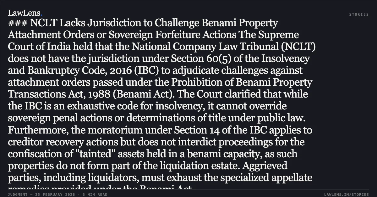 ### NCLT Lacks Jurisdiction to Challenge Benami Property Attachment Orders or Sovereign Forfeiture Actions The Supreme Court of India held that the National Company Law Tribunal (NCLT) does not have the jurisdiction under Section 60(5) of the Insolvency and Bankruptcy Code, 2016 (IBC) to adjudicate challenges against attachment orders passed under the Prohibition of Benami Property Transactions Act, 1988 (Benami Act). The Court clarified that while the IBC is an exhaustive code for insolvency, it cannot override sovereign penal actions or determinations of title under public law. Furthermore, the moratorium under Section 14 of the IBC applies to creditor recovery actions but does not interdict proceedings for the confiscation of "tainted" assets held in a benami capacity, as such properties do not form part of the liquidation estate. Aggrieved parties, including liquidators, must exhaust the specialized appellate remedies provided under the Benami Act.. S. Rajendran v. The Deputy Commissioner of Income Tax (Benami Prohibition) & Ors. [2026 INSC 187]. Supreme Court. LawLens