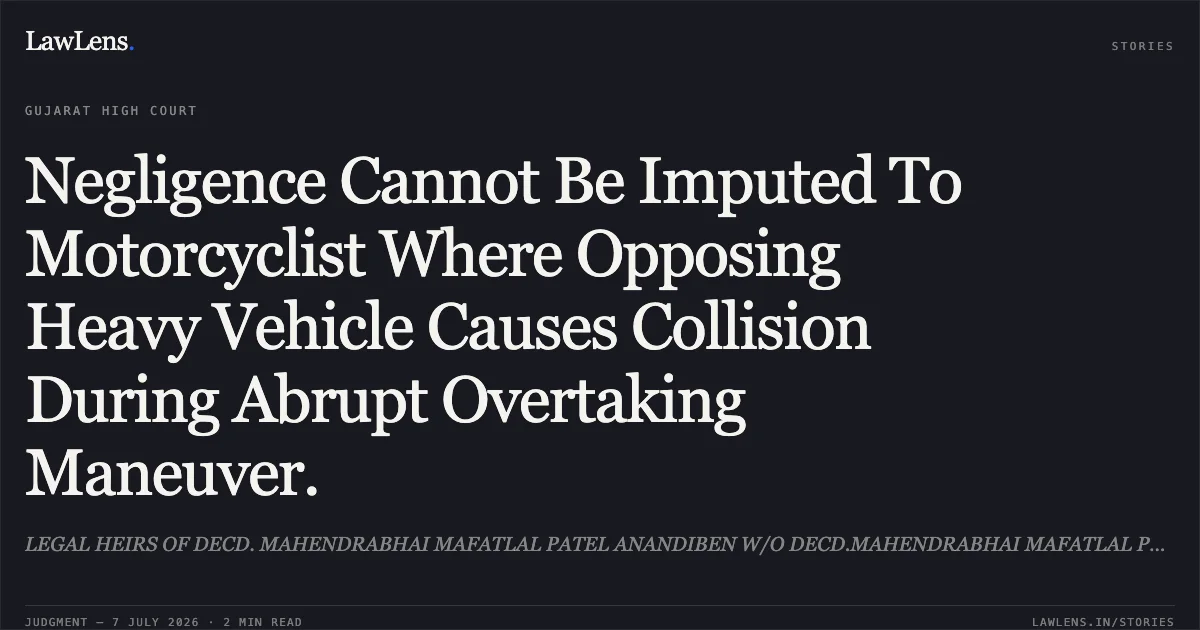 Negligence Cannot Be Imputed To Motorcyclist Where Opposing Heavy Vehicle Causes Collision During Abrupt Overtaking Maneuver.. LEGAL HEIRS OF DECD. MAHENDRABHAI MAFATLAL PATEL ANANDIBEN W/O DECD.MAHENDRABHAI MAFATLAL PATEL vs ASHVINKUMAR BACHUBHAI GOR. Gujarat High Court. LawLens