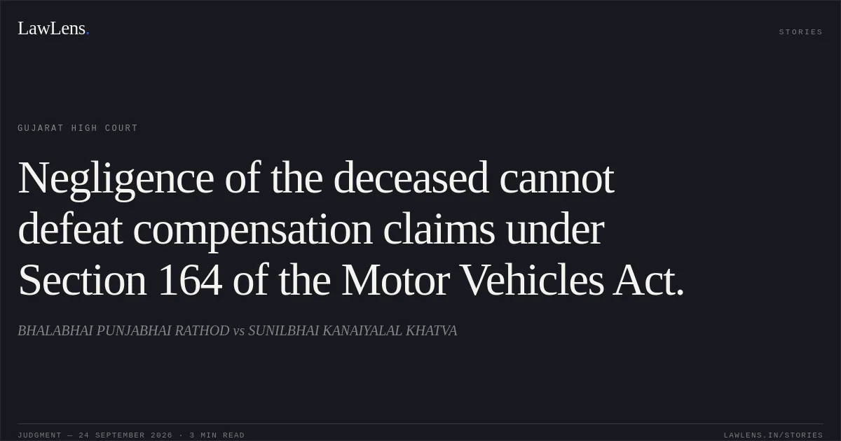 Negligence of the deceased cannot defeat compensation claims under Section 164 of the Motor Vehicles Act.. BHALABHAI PUNJABHAI RATHOD vs SUNILBHAI KANAIYALAL KHATVA. Gujarat High Court. LawLens