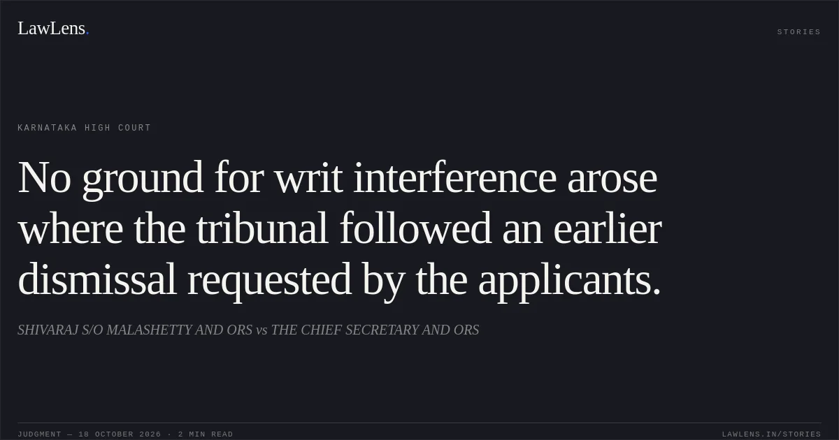 No ground for writ interference arose where the tribunal followed an earlier dismissal requested by the applicants.. SHIVARAJ S/O MALASHETTY AND ORS vs THE CHIEF SECRETARY AND ORS. Karnataka High Court. LawLens