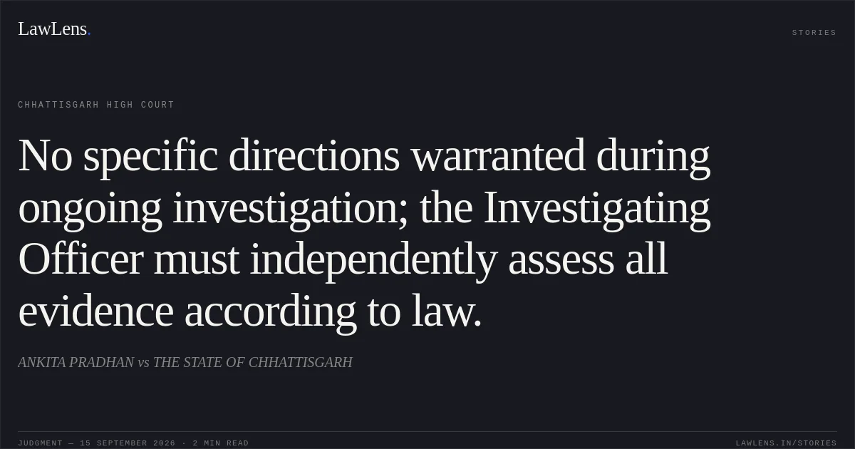 No specific directions warranted during ongoing investigation; the Investigating Officer must independently assess all evidence according to law.. ANKITA PRADHAN vs THE STATE OF CHHATTISGARH. Chhattisgarh High Court. LawLens