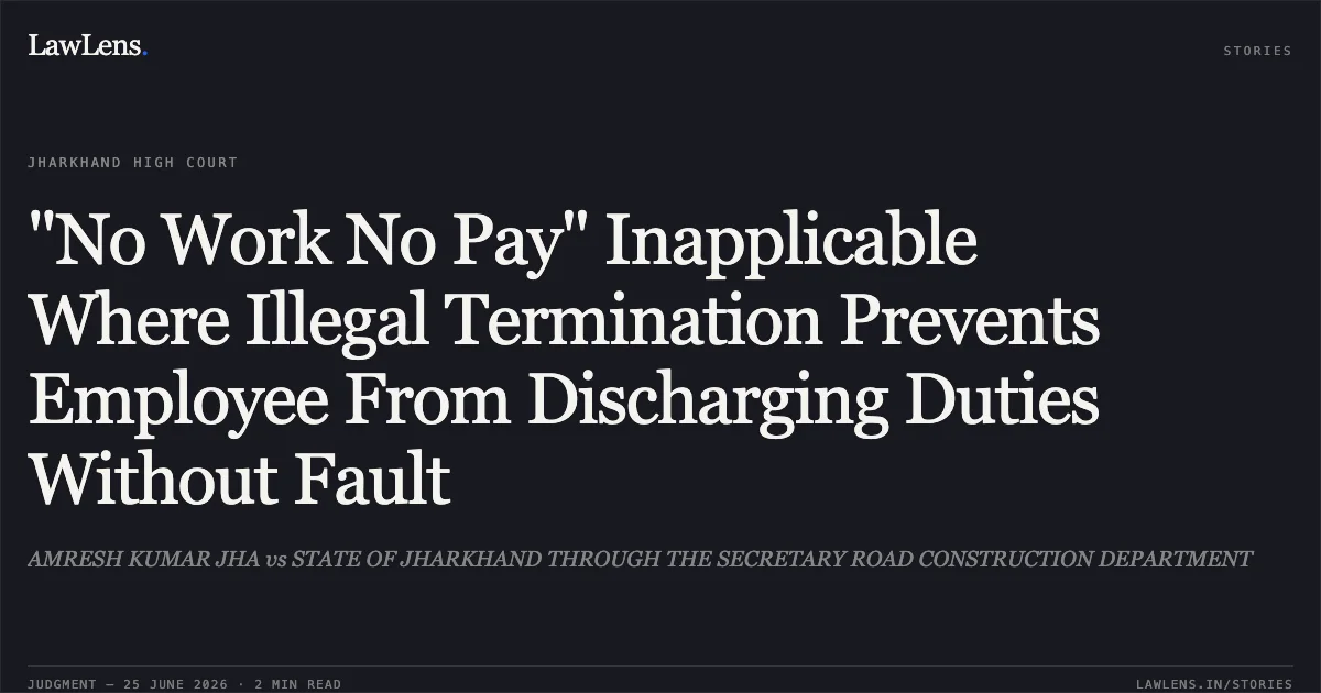 "No Work No Pay" Inapplicable Where Illegal Termination Prevents Employee From Discharging Duties Without Fault. AMRESH KUMAR JHA vs STATE OF JHARKHAND THROUGH THE SECRETARY ROAD CONSTRUCTION DEPARTMENT. Jharkhand High Court. LawLens