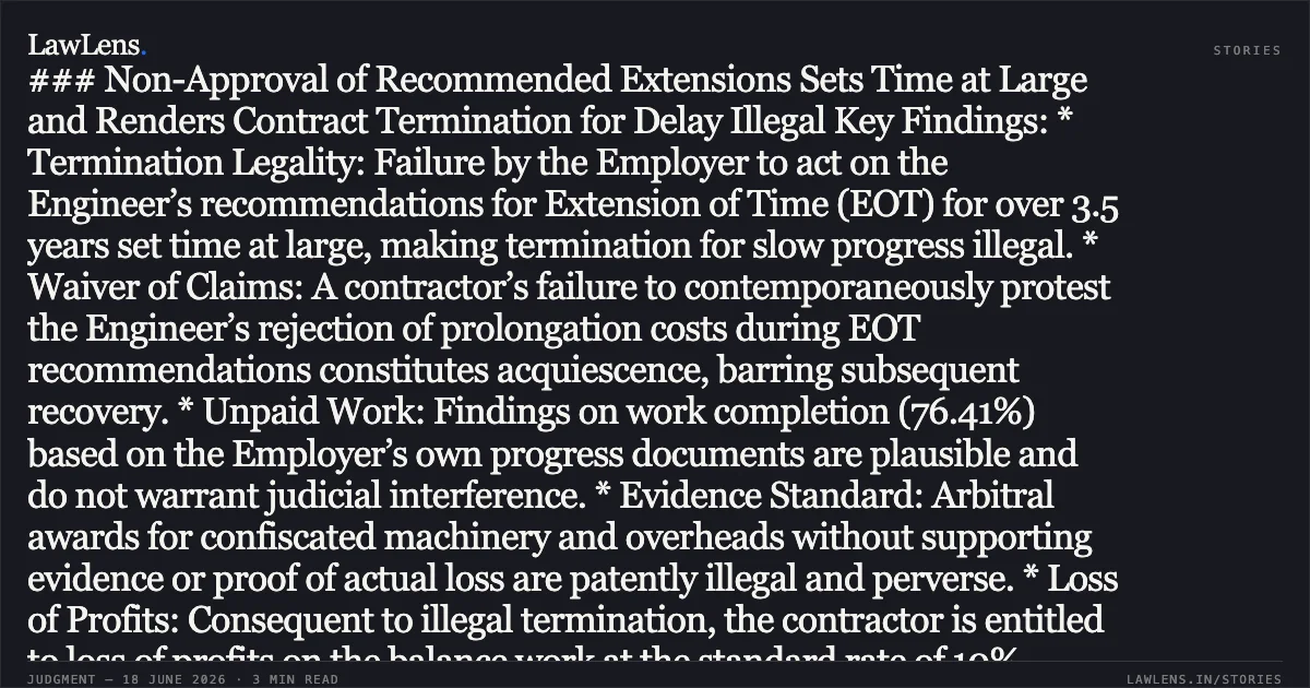 ### Non-Approval of Recommended Extensions Sets Time at Large and Renders Contract Termination for Delay Illegal Key Findings: * Termination Legality: Failure by the Employer to act on the Engineer’s recommendations for Extension of Time (EOT) for over 3.5 years set time at large, making termination for slow progress illegal. * Waiver of Claims: A contractor’s failure to contemporaneously protest the Engineer’s rejection of prolongation costs during EOT recommendations constitutes acquiescence, barring subsequent recovery. * Unpaid Work: Findings on work completion (76.41%) based on the Employer’s own progress documents are plausible and do not warrant judicial interference. * Evidence Standard: Arbitral awards for confiscated machinery and overheads without supporting evidence or proof of actual loss are patently illegal and perverse. * Loss of Profits: Consequent to illegal termination, the contractor is entitled to loss of profits on the balance work at the standard rate of 10%.. National Highways Authority Of India vs Progressive Constructions Limited. Delhi High Court. LawLens